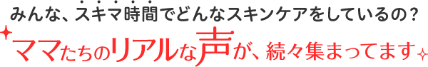 みんな、スキマ時間でどんなスキンケアをしているの？ママたちのリアルな声が、続々集まってます