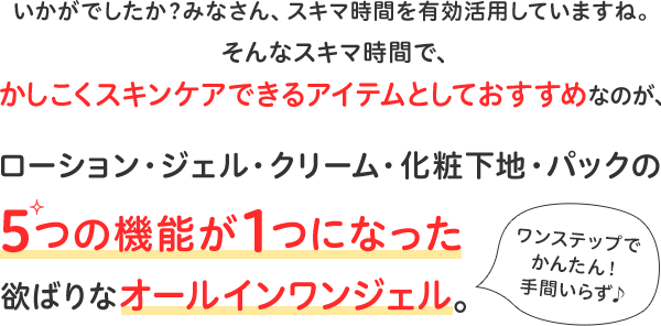 いかがでしたか？みなさん、スキマ時間を有効活用していますね。そんなスキマ時間で、かしこくスキンケアできるアイテムとしておすすめなのが、ローション・ジェル・クリーム・化粧下地・パックの 5つの機能が１つになった欲ばりなオールインワンジェル。ワンステップでかんたん！手間いらず♪