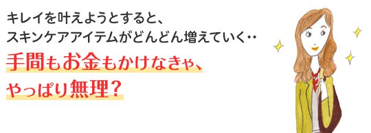 キレイを叶えようとすると、スキンケアアイテムがどんどん増えていく・・・ 手間もお金もかけなきゃ、やっぱり無理？