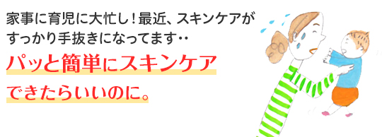 家事に育児に大忙し！最近、スキンケアがすっかり手抜きになってます・・・ パッと簡単にスキンケアできたらいいのに。