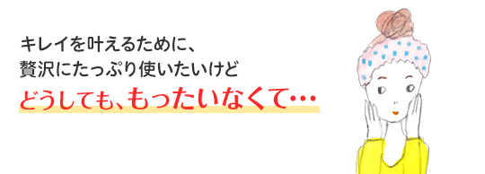 キレイを叶えるために、贅沢にたっぷり使いたいけど どうしても、もったいなくて・・・