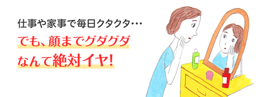 仕事や家事で毎日クタクタ・・・ でも、顔までグダグダなんて絶対イヤ！