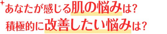 あなたが感じる肌の悩みは？積極的に改善したい悩みは？