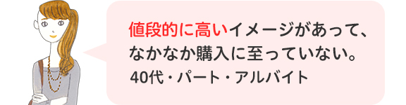 値段的に高いイメージがあって、なかなか購入に至っていない。40代・パート・アルバイト