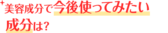 美容成分で今後使ってみたい成分は？