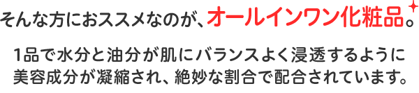 そんな方におススメなのが、オールインワン化粧品。1品で水分と油分が肌にバランスよく浸透するように美容成分が凝縮され、絶妙な割合で配合されています。