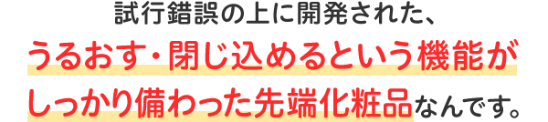 試行錯誤の上に開発された、うるおす・閉じ込めるという機能がしっかり備わった先端化粧品なんです。