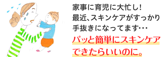 家事に育児に大忙し！最近、スキンケアがすっかり手抜きになってます・・・ パッと簡単にスキンケアできたらいいのに。