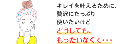 キレイを叶えるために、贅沢にたっぷり使いたいけど どうしても、もったいなくて・・・