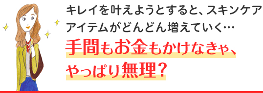 キレイを叶えようとすると、スキンケアアイテムがどんどん増えていく・・・ 手間もお金もかけなきゃ、やっぱり無理？