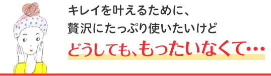 キレイを叶えるために、贅沢にたっぷり使いたいけど どうしても、もったいなくて・・・