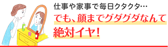 仕事や家事で毎日クタクタ・・・ でも、顔までグダグダなんて絶対イヤ！