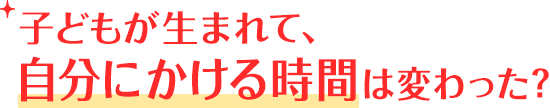 子どもが生まれて、自分にかける時間は変わった？