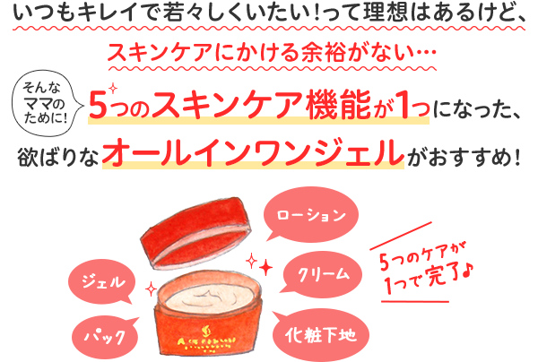 いつもキレイで若々しくいたい!って理想はあるけど、スキンケアにかける余裕がない…。そんなママのために！5つのスキンケア機能が1つになった、欲ばりなオールインワンジェルがおすすめ！