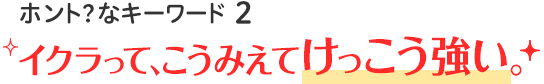 ホント？なキーワード2 イクラって、こうみえてけっこう強い。