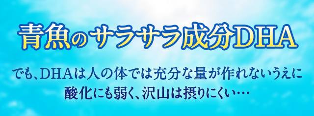 青魚のサラサラ成分DHA でも、DHAは人の体では充分な量が作れないうえに酸化にも弱く、沢山は摂りにくい…