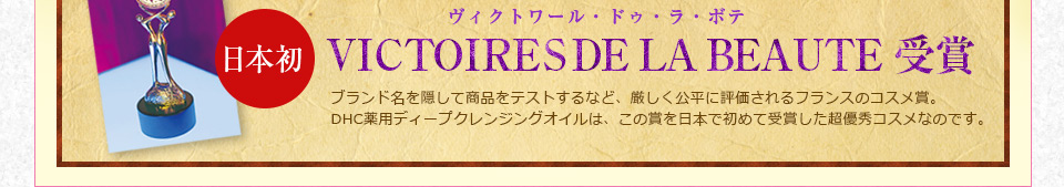 ���{���@VICTOIRES DE LA BEAUTE ���B�N�g���[���E�h�D�E���E�{�e�@��܃u�����h�����B���ď��i���e�X�g����ȂǁA�����������ɕ]�������t�����X�̃R�X���܁BDHC��p�f�B�[�v�N�����W���O�I�C���́A���̏܂���{�ŏ��߂Ď�܂������D�G�R�X���Ȃ̂ł��B