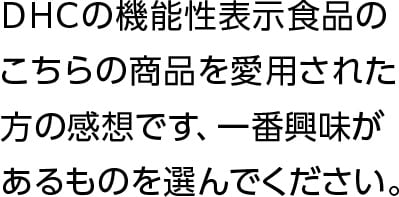 DHCの機能性表示食品のこちらの商品を愛用された方の感想です、一番興味があるものを選んでください。