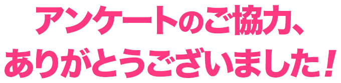 アンケートのご協力、ありがとうございました！