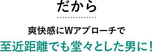 だから爽快感にWアプローチで至近距離でも堂々とした男に!