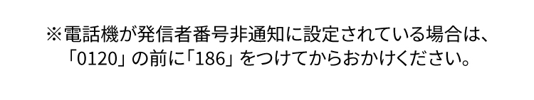 ※電話機が発信者番号非通知に設定されている場合は、「0120」の前に「186」をつけてからおかけください。