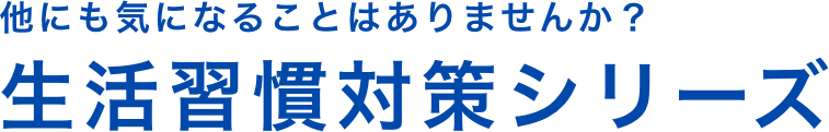 他にも気になることはありませんか？生活習慣対策シリーズ