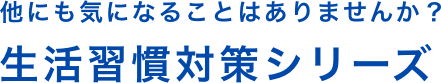 他にも気になることはありませんか？生活習慣対策シリーズ