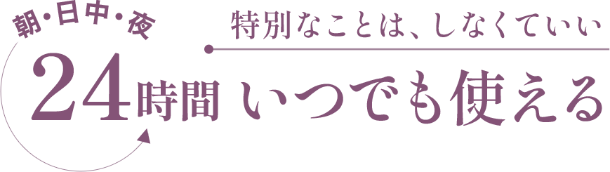 朝・日中・夜　24時間いつでも使える　特別なことは、しなくていい