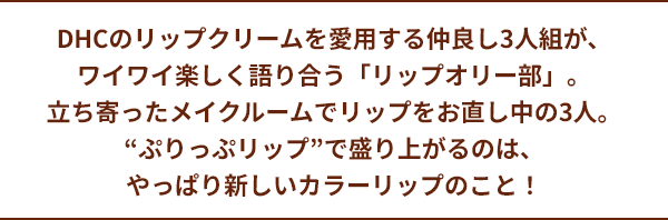DHCのリップクリームを愛用する仲良し3人組が、ワイワイ楽しく語り合う「リップオリー部」。立ち寄ったメイクルームでリップをお直し中の3人。“ぷりっぷリップ”で盛り上がるのは、やっぱり新しいカラーリップのこと！