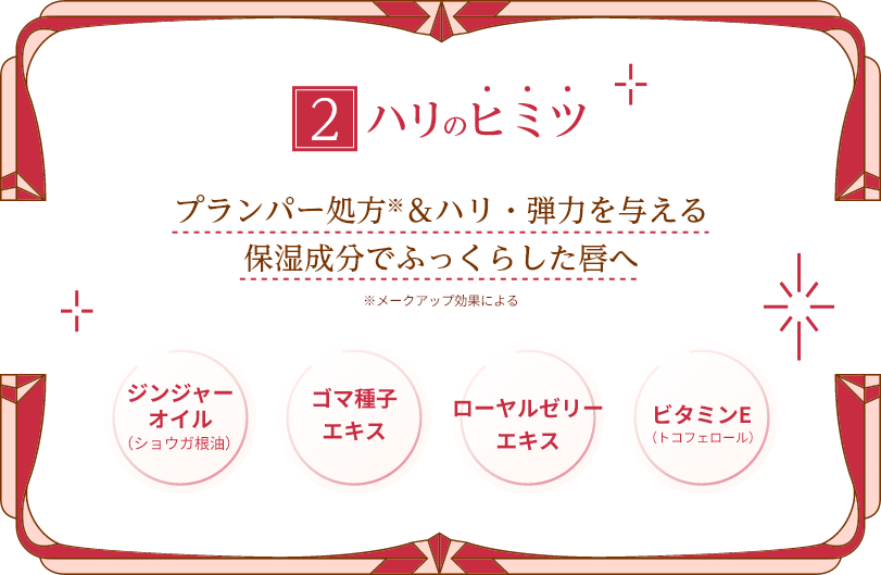 2ハリのヒミツ プランパー処方※＆ハリ・弾力を与える保湿成分でふっくらした唇へ ※メークアップ効果による ジンジャーオイル（ショウガ根油） ゴマ種子エキス ローヤルゼリーエキス ビタミンE（トコフェロール）
