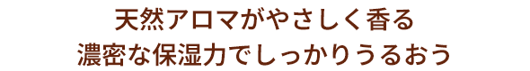 天然アロマがやさしく香る濃密な保湿力でしっかりうるおう