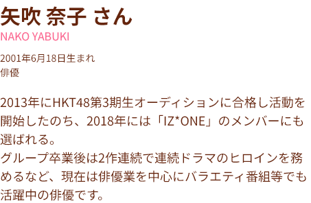 矢吹 奈子 さん NAKO YABUKI 2001年6月18日生まれ 俳優 2013年にHKT48第3期生オーディションに合格し活動を開始したのち、2018年には「IZ*ONE」のメンバーにも選ばれる。 グループ卒業後は2作連続で連続ドラマのヒロインを務めるなど、現在は俳優業を中心にバラエティ番組等でも活躍中の俳優です。