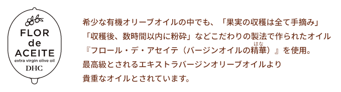 希少な有機オリーブオイルの中でも、「果実の収穫は全て手摘み」「収穫後、数時間以内に粉砕」などこだわりの製法で作られたオイル『フロール・デ・アセイテ（バージンオイルの精華）』を使用。最高級とされるエキストラバージンオリーブオイルより貴重なオイルとされています。